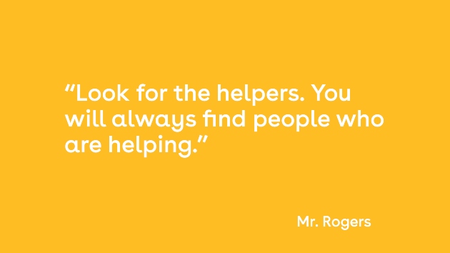 When I was a boy and I would see scary things in the news, my mother would say to me, ‘Look for the helpers. You will always find people who are helping. Quote by Mr. Rogers